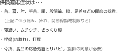 保険適応症状は･･･・首、肩、肘、手首、腰、股関節、膝、足首などの関節の捻挫。それに伴う痛み、痺れ、関節稼動域制限など・寝違い、ムチウチ、ぎっくり腰・ 挫傷(肉離れ)、打撲・骨折、脱臼の応急処置とリハビリ(医師の同意が必要)
